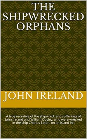 Read The Shipwrecked Orphans: A true narrative of the shipwreck and sufferings of John Ireland and William Doyley, who were wrecked in the ship  Charles Eaton, on an island in t - John Ireland | PDF