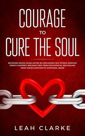 Read Courage to Cure the Soul: Becoming Whole Again, Saying No, Reclaiming Self Esteem, Dodging Energy Vampires, Breaking Free From Psychopaths, and Healing From Hidden Narcissistic Emotional Abuse - Leah Clarke file in ePub