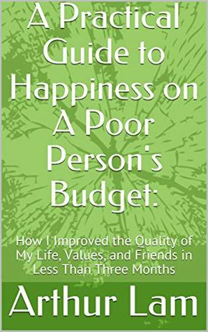 Read online A Practical Guide to Happiness on A Poor Person's Budget: : How I Improved the Quality of My Life, Values, and Friends in Less Than Three Months - Arthur Lam file in ePub
