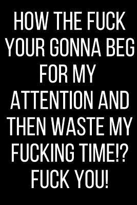Read online How The Fuck Your Gonna Beg For My Attention And Then Waste My Fucking Time!? Fuck You!: Hurt Feelings Emotional Heartbroken Anger Management Blank Lined Journal-120 Pages 6 x 9 - Rolling Cat Publishing file in PDF
