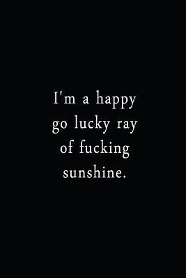 Read online I'm A Happy Go Lucky Ray Of Fucking Sunshine.: An Irreverent Snarky Humorous Sarcastic Funny Office Coworker & Boss Congratulation Appreciation Gratitude Thank You Gift -  file in PDF
