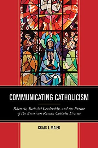 Read Communicating Catholicism: Rhetoric, Ecclesial Leadership, and the Future of the American Roman Catholic Diocese (The Fairleigh Dickinson University Press Series in Communication Studies) - Craig T Maier file in ePub
