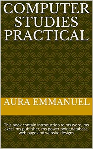 Download Computer Studies practical: This book contain introduction to ms word, ms excel, ms publisher, ms power point,database, web page and website designs - AURA EMMANUEL file in PDF