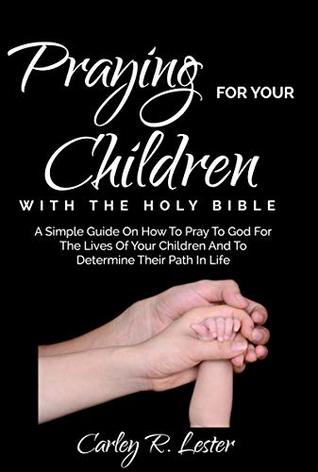 Read online Praying for Your Children with the Holy Bible: A Simple Guide on How to Pray to God for the Lives of Your Children and to determine Their Path in Life - Carley R. Lester file in PDF