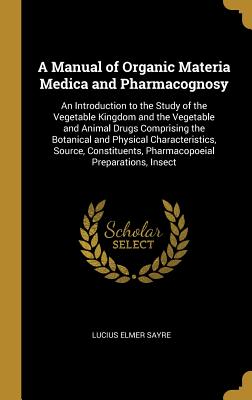 Download A Manual of Organic Materia Medica and Pharmacognosy: An Introduction to the Study of the Vegetable Kingdom and the Vegetable and Animal Drugs Comprising the Botanical and Physical Characteristics, Source, Constituents, Pharmacopoeial Preparations, Insect - Lucius Elmer Sayre file in PDF